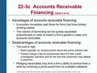 © 2020 Cengage Learning®. May not be scanned, copied or duplicated, or posted to a publicly accessible website, in whole or in part.
22-3c Accounts Receivable
Financing (slide 2 of 2)
• Advantages of accounts receivable financing:
• It provides immediate cash flows for firms that have limited
working capital.
• The volume of borrowing can be quickly expanded
proportionally in order to match a firm’s growth in sales and
accounts receivable.
• Disadvantages of accounts receivable financing:
• The cost is high.
• Rates typically run several points above the prime interest rate.
• Factors charge a fee to compensate them for their credit
investigation activities and for the risk that customers may default
in payment.
• Pledging receivables may limit a firm’s ability to borrow from a
bank by removing a prime asset from its available collateral.
 