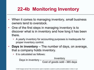 © 2020 Cengage Learning®. May not be scanned, copied or duplicated, or posted to a publicly accessible website, in whole or in part.
22-4b Monitoring Inventory
• When it comes to managing inventory, small business
owners tend to overstock.
• One of the first steps in managing inventory is to
discover what is in inventory and how long it has been
there.
• A yearly inventory for accounting purposes is inadequate for
proper inventory control.
• Days in inventory – The number of days, on average,
that a company holds inventory.
• It is calculated as follows:
Inventory
Days in inventory
Cost of goods sold 365 days


 