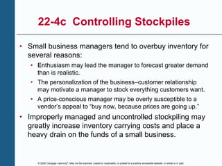 © 2020 Cengage Learning®. May not be scanned, copied or duplicated, or posted to a publicly accessible website, in whole or in part.
22-4c Controlling Stockpiles
• Small business managers tend to overbuy inventory for
several reasons:
• Enthusiasm may lead the manager to forecast greater demand
than is realistic.
• The personalization of the business–customer relationship
may motivate a manager to stock everything customers want.
• A price-conscious manager may be overly susceptible to a
vendor’s appeal to “buy now, because prices are going up.”
• Improperly managed and uncontrolled stockpiling may
greatly increase inventory carrying costs and place a
heavy drain on the funds of a small business.
 