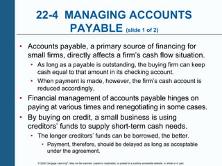 © 2020 Cengage Learning®. May not be scanned, copied or duplicated, or posted to a publicly accessible website, in whole or in part.
22-4 MANAGING ACCOUNTS
PAYABLE (slide 1 of 2)
• Accounts payable, a primary source of financing for
small firms, directly affects a firm’s cash flow situation.
• As long as a payable is outstanding, the buying firm can keep
cash equal to that amount in its checking account.
• When payment is made, however, the firm’s cash account is
reduced accordingly.
• Financial management of accounts payable hinges on
paying at various times and renegotiating in some cases.
• By buying on credit, a small business is using
creditors’ funds to supply short-term cash needs.
• The longer creditors’ funds can be borrowed, the better.
• Payment, therefore, should be delayed as long as acceptable
under the agreement.
 