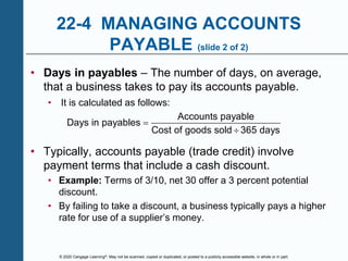 © 2020 Cengage Learning®. May not be scanned, copied or duplicated, or posted to a publicly accessible website, in whole or in part.
22-4 MANAGING ACCOUNTS
PAYABLE (slide 2 of 2)
• Days in payables – The number of days, on average,
that a business takes to pay its accounts payable.
• It is calculated as follows:
Accounts payable
Days in payables
Cost of goods sold 365 days


• Typically, accounts payable (trade credit) involve
payment terms that include a cash discount.
• Example: Terms of 3/10, net 30 offer a 3 percent potential
discount.
• By failing to take a discount, a business typically pays a higher
rate for use of a supplier’s money.
 
