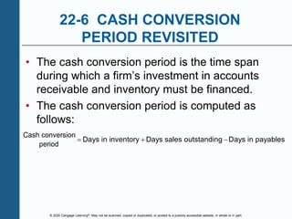 © 2020 Cengage Learning®. May not be scanned, copied or duplicated, or posted to a publicly accessible website, in whole or in part.
22-6 CASH CONVERSION
PERIOD REVISITED
• The cash conversion period is the time span
during which a firm’s investment in accounts
receivable and inventory must be financed.
• The cash conversion period is computed as
follows:
Cash conversion
period
Days in inventory Days sales outstanding Days in payables
  
 