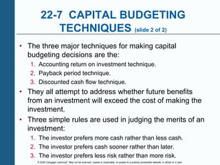© 2020 Cengage Learning®. May not be scanned, copied or duplicated, or posted to a publicly accessible website, in whole or in part.
22-7 CAPITAL BUDGETING
TECHNIQUES (slide 2 of 2)
• The three major techniques for making capital
budgeting decisions are the:
1. Accounting return on investment technique.
2. Payback period technique.
3. Discounted cash flow technique.
• They all attempt to address whether future benefits
from an investment will exceed the cost of making the
investment.
• Three simple rules are used in judging the merits of an
investment:
1. The investor prefers more cash rather than less cash.
2. The investor prefers cash sooner rather than later.
3. The investor prefers less risk rather than more risk.
 