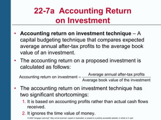 © 2020 Cengage Learning®. May not be scanned, copied or duplicated, or posted to a publicly accessible website, in whole or in part.
22-7a Accounting Return
on Investment
• Accounting return on investment technique – A
capital budgeting technique that compares expected
average annual after-tax profits to the average book
value of an investment.
• The accounting return on a proposed investment is
calculated as follows:
Average annual after-tax profits
Accounting return on investment
Average book value of the investment

• The accounting return on investment technique has
two significant shortcomings:
1. It is based on accounting profits rather than actual cash flows
received.
2. It ignores the time value of money.
 