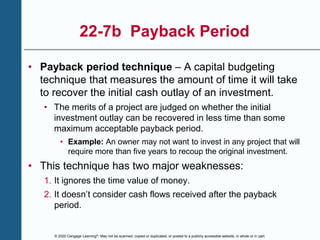 © 2020 Cengage Learning®. May not be scanned, copied or duplicated, or posted to a publicly accessible website, in whole or in part.
22-7b Payback Period
• Payback period technique – A capital budgeting
technique that measures the amount of time it will take
to recover the initial cash outlay of an investment.
• The merits of a project are judged on whether the initial
investment outlay can be recovered in less time than some
maximum acceptable payback period.
• Example: An owner may not want to invest in any project that will
require more than five years to recoup the original investment.
• This technique has two major weaknesses:
1. It ignores the time value of money.
2. It doesn’t consider cash flows received after the payback
period.
 