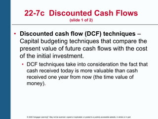 © 2020 Cengage Learning®. May not be scanned, copied or duplicated, or posted to a publicly accessible website, in whole or in part.
22-7c Discounted Cash Flows
(slide 1 of 2)
• Discounted cash flow (DCF) techniques –
Capital budgeting techniques that compare the
present value of future cash flows with the cost
of the initial investment.
• DCF techniques take into consideration the fact that
cash received today is more valuable than cash
received one year from now (the time value of
money).
 
