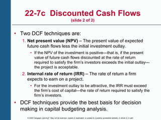 © 2020 Cengage Learning®. May not be scanned, copied or duplicated, or posted to a publicly accessible website, in whole or in part.
22-7c Discounted Cash Flows
(slide 2 of 2)
• Two DCF techniques are:
1. Net present value (NPV) – The present value of expected
future cash flows less the initial investment outlay.
• If the NPV of the investment is positive—that is, if the present
value of future cash flows discounted at the rate of return
required to satisfy the firm’s investors exceeds the initial outlay—
the project is acceptable.
2. Internal rate of return (IRR) – The rate of return a firm
expects to earn on a project.
• For the investment outlay to be attractive, the IRR must exceed
the firm’s cost of capital—the rate of return required to satisfy the
firm’s investors.
• DCF techniques provide the best basis for decision
making in capital budgeting analysis.
 