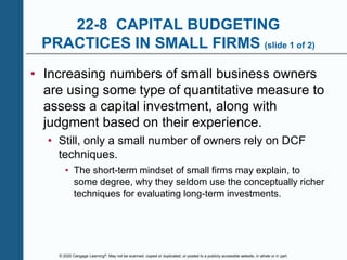 © 2020 Cengage Learning®. May not be scanned, copied or duplicated, or posted to a publicly accessible website, in whole or in part.
22-8 CAPITAL BUDGETING
PRACTICES IN SMALL FIRMS (slide 1 of 2)
• Increasing numbers of small business owners
are using some type of quantitative measure to
assess a capital investment, along with
judgment based on their experience.
• Still, only a small number of owners rely on DCF
techniques.
• The short-term mindset of small firms may explain, to
some degree, why they seldom use the conceptually richer
techniques for evaluating long-term investments.
 