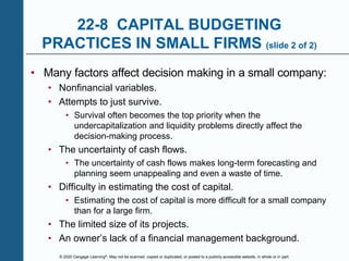 © 2020 Cengage Learning®. May not be scanned, copied or duplicated, or posted to a publicly accessible website, in whole or in part.
22-8 CAPITAL BUDGETING
PRACTICES IN SMALL FIRMS (slide 2 of 2)
• Many factors affect decision making in a small company:
• Nonfinancial variables.
• Attempts to just survive.
• Survival often becomes the top priority when the
undercapitalization and liquidity problems directly affect the
decision-making process.
• The uncertainty of cash flows.
• The uncertainty of cash flows makes long-term forecasting and
planning seem unappealing and even a waste of time.
• Difficulty in estimating the cost of capital.
• Estimating the cost of capital is more difficult for a small company
than for a large firm.
• The limited size of its projects.
• An owner’s lack of a financial management background.
 