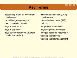 © 2020 Cengage Learning®. May not be scanned, copied or duplicated, or posted to a publicly accessible website, in whole or in part.
Key Terms
accounting return on investment
technique
capital budgeting analysis
cash conversion period
days in inventory
days in payables
days sales outstanding (average
collection period)
discounted cash flow (DCF)
techniques
internal rate of return (IRR)
lock box
net present value (NPV)
payback period technique
pledged accounts receivable
working capital cycle
working capital management
 