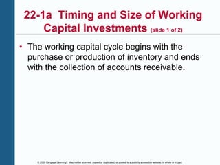 © 2020 Cengage Learning®. May not be scanned, copied or duplicated, or posted to a publicly accessible website, in whole or in part.
22-1a Timing and Size of Working
Capital Investments (slide 1 of 2)
• The working capital cycle begins with the
purchase or production of inventory and ends
with the collection of accounts receivable.
 