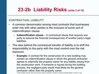 © 2020 Cengage Learning®. May not be scanned, copied or duplicated, or posted to a publicly accessible website, in whole or in part.
23-2b Liability Risks (slide 3 of 10)
CONTRACTUAL LIABILITY
• A common denominator among most contracts that businesses
enter into with other parties is the inclusion of some sort of
indemnification clause.
• Indemnification clause – A contractual clause that requires one
party to assume the financial consequences of another party’s legal
liabilities.
• The idea behind the contractual transfer of liability is to shift the
responsibility to the party with the most control over the risk
exposure.
• Example: A contract for the construction of a new building may
contain an indemnification clause in which the general contractor
agrees to indemnify the property owner for any liability arising from
the construction work. If someone is injured during the building
process, the negligent party would most likely be the general
contractor rather than the property owner.
 