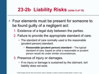 © 2020 Cengage Learning®. May not be scanned, copied or duplicated, or posted to a publicly accessible website, in whole or in part.
23-2b Liability Risks (slide 5 of 10)
• Four elements must be present for someone to
be found guilty of a negligent act:
1. Existence of a legal duty between the parties.
2. Failure to provide the appropriate standard of care.
• The standard of care normally used is the reasonable
(prudent person) standard.
• Reasonable (prudent person) standard – The typical
standard of care, based on what a reasonable or prudent
person would do under similar circumstances.
3. Presence of injury or damages.
• If no injury or damage is sustained by the claimant, tort
liability does not exist.
 