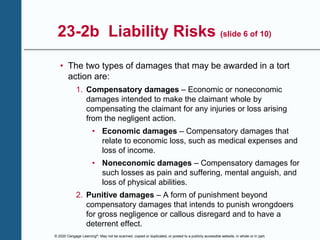© 2020 Cengage Learning®. May not be scanned, copied or duplicated, or posted to a publicly accessible website, in whole or in part.
23-2b Liability Risks (slide 6 of 10)
• The two types of damages that may be awarded in a tort
action are:
1. Compensatory damages – Economic or noneconomic
damages intended to make the claimant whole by
compensating the claimant for any injuries or loss arising
from the negligent action.
• Economic damages – Compensatory damages that
relate to economic loss, such as medical expenses and
loss of income.
• Noneconomic damages – Compensatory damages for
such losses as pain and suffering, mental anguish, and
loss of physical abilities.
2. Punitive damages – A form of punishment beyond
compensatory damages that intends to punish wrongdoers
for gross negligence or callous disregard and to have a
deterrent effect.
 