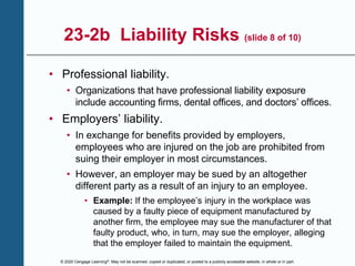 © 2020 Cengage Learning®. May not be scanned, copied or duplicated, or posted to a publicly accessible website, in whole or in part.
23-2b Liability Risks (slide 8 of 10)
• Professional liability.
• Organizations that have professional liability exposure
include accounting firms, dental offices, and doctors’ offices.
• Employers’ liability.
• In exchange for benefits provided by employers,
employees who are injured on the job are prohibited from
suing their employer in most circumstances.
• However, an employer may be sued by an altogether
different party as a result of an injury to an employee.
• Example: If the employee’s injury in the workplace was
caused by a faulty piece of equipment manufactured by
another firm, the employee may sue the manufacturer of that
faulty product, who, in turn, may sue the employer, alleging
that the employer failed to maintain the equipment.
 