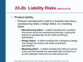 © 2020 Cengage Learning®. May not be scanned, copied or duplicated, or posted to a publicly accessible website, in whole or in part.
23-2b Liability Risks (slide 9 of 10)
• Product liability.
• Products manufactured or sold by a business may have a
manufacturing defect, a design defect, or a marketing
defect.
• Manufacturing defect – A defect resulting from a problem
that occurs during the manufacturing process, causing the
product to subsequently not be made according to
specification.
• Design defect – A defect resulting from a dangerous design,
even though the product was made according to
specifications.
• Marketing defect – A defect resulting from failure to convey
to the user that hazards are associated with a product or to
provide adequate instructions on safe product use.
 