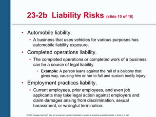 © 2020 Cengage Learning®. May not be scanned, copied or duplicated, or posted to a publicly accessible website, in whole or in part.
23-2b Liability Risks (slide 10 of 10)
• Automobile liability.
• A business that uses vehicles for various purposes has
automobile liability exposure.
• Completed operations liability.
• The completed operations or completed work of a business
can be a source of legal liability.
• Example: A person leans against the rail of a balcony that
gives way, causing him or her to fall and sustain bodily injury.
• Employment practices liability.
• Current employees, prior employees, and even job
applicants may take legal action against employers and
claim damages arising from discrimination, sexual
harassment, or wrongful termination.
 
