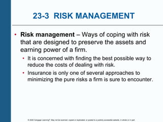 © 2020 Cengage Learning®. May not be scanned, copied or duplicated, or posted to a publicly accessible website, in whole or in part.
23-3 RISK MANAGEMENT
• Risk management – Ways of coping with risk
that are designed to preserve the assets and
earning power of a firm.
• It is concerned with finding the best possible way to
reduce the costs of dealing with risk.
• Insurance is only one of several approaches to
minimizing the pure risks a firm is sure to encounter.
 