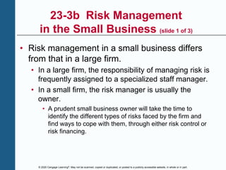 © 2020 Cengage Learning®. May not be scanned, copied or duplicated, or posted to a publicly accessible website, in whole or in part.
23-3b Risk Management
in the Small Business (slide 1 of 3)
• Risk management in a small business differs
from that in a large firm.
• In a large firm, the responsibility of managing risk is
frequently assigned to a specialized staff manager.
• In a small firm, the risk manager is usually the
owner.
• A prudent small business owner will take the time to
identify the different types of risks faced by the firm and
find ways to cope with them, through either risk control or
risk financing.
 