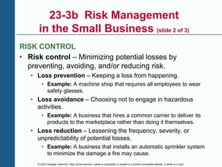 © 2020 Cengage Learning®. May not be scanned, copied or duplicated, or posted to a publicly accessible website, in whole or in part.
23-3b Risk Management
in the Small Business (slide 2 of 3)
RISK CONTROL
• Risk control – Minimizing potential losses by
preventing, avoiding, and/or reducing risk.
• Loss prevention – Keeping a loss from happening.
• Example: A machine shop that requires all employees to wear
safety glasses.
• Loss avoidance – Choosing not to engage in hazardous
activities.
• Example: A business that hires a common carrier to deliver its
products to the marketplace rather than doing it themselves.
• Loss reduction – Lessening the frequency, severity, or
unpredictability of potential losses.
• Example: A business that installs an automatic sprinkler system
to minimize the damage a fire may cause.
 