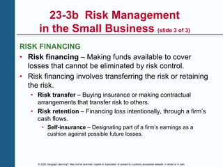© 2020 Cengage Learning®. May not be scanned, copied or duplicated, or posted to a publicly accessible website, in whole or in part.
23-3b Risk Management
in the Small Business (slide 3 of 3)
RISK FINANCING
• Risk financing – Making funds available to cover
losses that cannot be eliminated by risk control.
• Risk financing involves transferring the risk or retaining
the risk.
• Risk transfer – Buying insurance or making contractual
arrangements that transfer risk to others.
• Risk retention – Financing loss intentionally, through a firm’s
cash flows.
• Self-insurance – Designating part of a firm’s earnings as a
cushion against possible future losses.
 