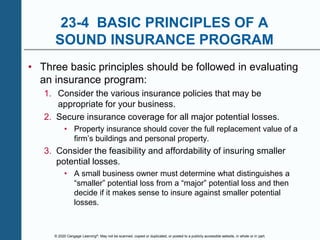 © 2020 Cengage Learning®. May not be scanned, copied or duplicated, or posted to a publicly accessible website, in whole or in part.
23-4 BASIC PRINCIPLES OF A
SOUND INSURANCE PROGRAM
• Three basic principles should be followed in evaluating
an insurance program:
1. Consider the various insurance policies that may be
appropriate for your business.
2. Secure insurance coverage for all major potential losses.
• Property insurance should cover the full replacement value of a
firm’s buildings and personal property.
3. Consider the feasibility and affordability of insuring smaller
potential losses.
• A small business owner must determine what distinguishes a
“smaller” potential loss from a “major” potential loss and then
decide if it makes sense to insure against smaller potential
losses.
 