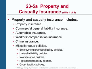 © 2020 Cengage Learning®. May not be scanned, copied or duplicated, or posted to a publicly accessible website, in whole or in part.
23-5a Property and
Casualty Insurance (slide 1 of 8)
• Property and casualty insurance includes:
• Property insurance.
• Commercial general liability insurance.
• Automobile insurance.
• Workers’ compensation insurance.
• Crime insurance.
• Miscellaneous policies.
• Employment practices liability policies.
• Umbrella liability policies.
• Inland marine policies.
• Professional liability policies.
• Cyber liability policies.
 