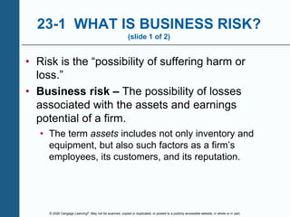 © 2020 Cengage Learning®. May not be scanned, copied or duplicated, or posted to a publicly accessible website, in whole or in part.
23-1 WHAT IS BUSINESS RISK?
(slide 1 of 2)
• Risk is the “possibility of suffering harm or
loss.”
• Business risk – The possibility of losses
associated with the assets and earnings
potential of a firm.
• The term assets includes not only inventory and
equipment, but also such factors as a firm’s
employees, its customers, and its reputation.
 