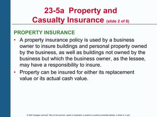 © 2020 Cengage Learning®. May not be scanned, copied or duplicated, or posted to a publicly accessible website, in whole or in part.
23-5a Property and
Casualty Insurance (slide 2 of 8)
PROPERTY INSURANCE
• A property insurance policy is used by a business
owner to insure buildings and personal property owned
by the business, as well as buildings not owned by the
business but which the business owner, as the lessee,
may have a responsibility to insure.
• Property can be insured for either its replacement
value or its actual cash value.
 