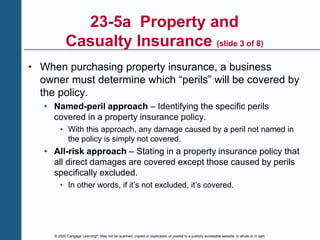 © 2020 Cengage Learning®. May not be scanned, copied or duplicated, or posted to a publicly accessible website, in whole or in part.
23-5a Property and
Casualty Insurance (slide 3 of 8)
• When purchasing property insurance, a business
owner must determine which “perils” will be covered by
the policy.
• Named-peril approach – Identifying the specific perils
covered in a property insurance policy.
• With this approach, any damage caused by a peril not named in
the policy is simply not covered.
• All-risk approach – Stating in a property insurance policy that
all direct damages are covered except those caused by perils
specifically excluded.
• In other words, if it’s not excluded, it’s covered.
 