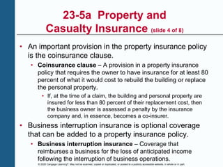 © 2020 Cengage Learning®. May not be scanned, copied or duplicated, or posted to a publicly accessible website, in whole or in part.
23-5a Property and
Casualty Insurance (slide 4 of 8)
• An important provision in the property insurance policy
is the coinsurance clause.
• Coinsurance clause – A provision in a property insurance
policy that requires the owner to have insurance for at least 80
percent of what it would cost to rebuild the building or replace
the personal property.
• If, at the time of a claim, the building and personal property are
insured for less than 80 percent of their replacement cost, then
the business owner is assessed a penalty by the insurance
company and, in essence, becomes a co-insurer.
• Business interruption insurance is optional coverage
that can be added to a property insurance policy.
• Business interruption insurance – Coverage that
reimburses a business for the loss of anticipated income
following the interruption of business operations.
 