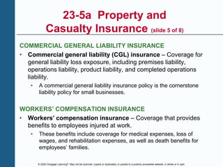 © 2020 Cengage Learning®. May not be scanned, copied or duplicated, or posted to a publicly accessible website, in whole or in part.
23-5a Property and
Casualty Insurance (slide 5 of 8)
COMMERCIAL GENERAL LIABILITY INSURANCE
• Commercial general liability (CGL) insurance – Coverage for
general liability loss exposure, including premises liability,
operations liability, product liability, and completed operations
liability.
• A commercial general liability insurance policy is the cornerstone
liability policy for small businesses.
WORKERS’ COMPENSATION INSURANCE
• Workers’ compensation insurance – Coverage that provides
benefits to employees injured at work.
• These benefits include coverage for medical expenses, loss of
wages, and rehabilitation expenses, as well as death benefits for
employees’ families.
 