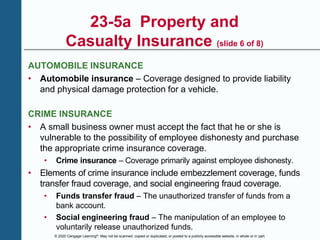 © 2020 Cengage Learning®. May not be scanned, copied or duplicated, or posted to a publicly accessible website, in whole or in part.
23-5a Property and
Casualty Insurance (slide 6 of 8)
AUTOMOBILE INSURANCE
• Automobile insurance – Coverage designed to provide liability
and physical damage protection for a vehicle.
CRIME INSURANCE
• A small business owner must accept the fact that he or she is
vulnerable to the possibility of employee dishonesty and purchase
the appropriate crime insurance coverage.
• Crime insurance – Coverage primarily against employee dishonesty.
• Elements of crime insurance include embezzlement coverage, funds
transfer fraud coverage, and social engineering fraud coverage.
• Funds transfer fraud – The unauthorized transfer of funds from a
bank account.
• Social engineering fraud – The manipulation of an employee to
voluntarily release unauthorized funds.
 