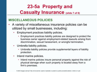 © 2020 Cengage Learning®. May not be scanned, copied or duplicated, or posted to a publicly accessible website, in whole or in part.
23-5a Property and
Casualty Insurance (slide 7 of 8)
MISCELLANEOUS POLICIES
• A variety of miscellaneous insurance policies can be
utilized by small businesses, including:
• Employment practices liability policies.
• Employment practices liability policies are designed to protect the
business owner against employment-related lawsuits arising from
discrimination, sexual harassment, or wrongful termination.
• Umbrella liability policies.
• Umbrella liability policies provide supplemental layers of liability
protection.
• Inland marine policies.
• Inland marine policies insure personal property against the risk of
physical damage when such property is located away from a
firm’s premises.
 