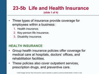 © 2020 Cengage Learning®. May not be scanned, copied or duplicated, or posted to a publicly accessible website, in whole or in part.
23-5b Life and Health Insurance
(slide 1 of 4)
• Three types of insurance provide coverage for
employees within a business:
1. Health insurance.
2. Key-person life insurance.
3. Disability insurance.
HEALTH INSURANCE
• Group health insurance policies offer coverage for
medical care at hospitals, doctors’ offices, and
rehabilitation facilities.
• These policies also cover outpatient services,
prescription drugs, and preventive care.
 