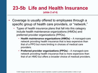 © 2020 Cengage Learning®. May not be scanned, copied or duplicated, or posted to a publicly accessible website, in whole or in part.
23-5b Life and Health Insurance
(slide 2 of 4)
• Coverage is usually offered to employees through a
specific group of health care providers, or “network.”
• Types of health insurance plans that fall into this category
include health maintenance organizations (HMOs) and
preferred provider organizations (PPOs).
• Health maintenance organizations (HMOs) – A managed-care
network providing health insurance that is less expensive than
that of a PPO but more limiting in choices of medical care
providers.
• Preferred provider organizations (PPOs) – A managed-care
network providing health insurance that is more expensive than
that of an HMO but offers a broader choice of medical providers.
 