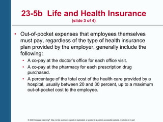 © 2020 Cengage Learning®. May not be scanned, copied or duplicated, or posted to a publicly accessible website, in whole or in part.
23-5b Life and Health Insurance
(slide 3 of 4)
• Out-of-pocket expenses that employees themselves
must pay, regardless of the type of health insurance
plan provided by the employer, generally include the
following:
• A co-pay at the doctor’s office for each office visit.
• A co-pay at the pharmacy for each prescription drug
purchased.
• A percentage of the total cost of the health care provided by a
hospital, usually between 20 and 30 percent, up to a maximum
out-of-pocket cost to the employee.
 
