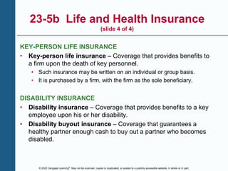 © 2020 Cengage Learning®. May not be scanned, copied or duplicated, or posted to a publicly accessible website, in whole or in part.
23-5b Life and Health Insurance
(slide 4 of 4)
KEY-PERSON LIFE INSURANCE
• Key-person life insurance – Coverage that provides benefits to
a firm upon the death of key personnel.
• Such insurance may be written on an individual or group basis.
• It is purchased by a firm, with the firm as the sole beneficiary.
DISABILITY INSURANCE
• Disability insurance – Coverage that provides benefits to a key
employee upon his or her disability.
• Disability buyout insurance – Coverage that guarantees a
healthy partner enough cash to buy out a partner who becomes
disabled.
 