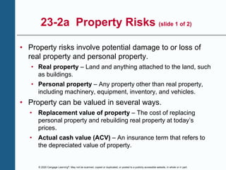 © 2020 Cengage Learning®. May not be scanned, copied or duplicated, or posted to a publicly accessible website, in whole or in part.
23-2a Property Risks (slide 1 of 2)
• Property risks involve potential damage to or loss of
real property and personal property.
• Real property – Land and anything attached to the land, such
as buildings.
• Personal property – Any property other than real property,
including machinery, equipment, inventory, and vehicles.
• Property can be valued in several ways.
• Replacement value of property – The cost of replacing
personal property and rebuilding real property at today’s
prices.
• Actual cash value (ACV) – An insurance term that refers to
the depreciated value of property.
 