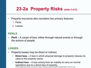 © 2020 Cengage Learning®. May not be scanned, copied or duplicated, or posted to a publicly accessible website, in whole or in part.
23-2a Property Risks (slide 2 of 2)
• Property insurance also considers two primary features:
1. Perils.
2. Losses.
PERILS
• Peril – A cause of loss, either through natural events or through
the actions of people.
LOSSES
• Property losses may be direct or indirect.
• Direct loss – A loss in which physical damage to property reduces its
value to the property owner.
• Indirect loss – A loss arising from an inability to carry on normal
operations due to a direct loss of property.
 