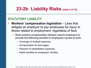 © 2020 Cengage Learning®. May not be scanned, copied or duplicated, or posted to a publicly accessible website, in whole or in part.
23-2b Liability Risks (slide 2 of 10)
STATUTORY LIABILITY
• Workers’ compensation legislation – Laws that
obligate an employer to pay employees for injury or
illness related to employment, regardless of fault.
• Most workers compensation statutes require employers to
provide the following benefits to employees injured at work:
• Coverage of medical expenses.
• Compensation for lost wages.
• Payment of rehabilitation expenses.
• Death benefits for employees’ families.
 
