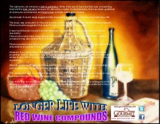 www.gourmetrecipe.com
The right wine can enhance a dish to perfection. While there are no hard and fast rules on matching
food and the best red wine because it's ultimately a matter of personal taste, there are basic guidelines
on what wine connoisseurs and food lovers consider make good choices.
Good news! A recent study suggested that resveratrol, a red wine compound, may extend our life.
The study was conducted on fries and worms to see if resveratrol can extend life in these creatures.
Previous studies suggested that yeast life can be extended with resveratrol.
It was found that worms and fires fed resveratrol live 30% longer than those that were not fed
resveratrol.
Fries and humans share many biological processes. Therefore, there is a chance this red wine
compound may also extend life in humans.
Previous studies have found that resveratrol is protective against heart diseases largely due to the
antioxidative properties of this compound.
However, the current finding, life-extension with resveratrol, may not be due to its antioxidative
properties. Rather, resveratrol may act just like calorie-restriction that activates proteins called sirtuins
similar to sir2. Sir2 is an important protein that is present in many animals and participate in the aging
regulations.
More good news with resveratrol! Resveratrol does not have any negative impact on the fertility while
calorie-restriction may cause infertility. Actually, resveratrol boosts the fertility of fries.
The researchers plan to continue their work on mice. If they can duplicate the same results in mice,
resveratrol can be a wonder chemical that can help us extend our life to certain degree.
This study was done by David Sinclair of Harvard Medical School in Boston and colleagues at the
University of Connecticut and Brown University in Rhode Island. The study was published in the July 13
issue of journal Nature.
 