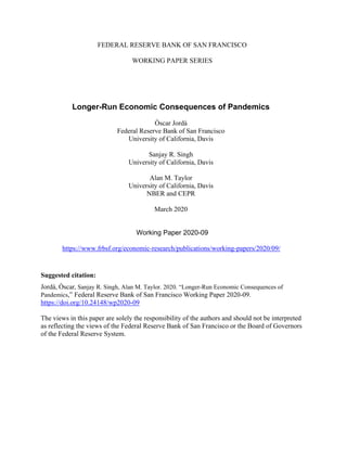 FEDERAL RESERVE BANK OF SAN FRANCISCO
WORKING PAPER SERIES
Longer-Run Economic Consequences of Pandemics
Òscar Jordà
Federal Reserve Bank of San Francisco
University of California, Davis
Sanjay R. Singh
University of California, Davis
Alan M. Taylor
University of California, Davis
NBER and CEPR
March 2020
Working Paper 2020-09
https://www.frbsf.org/economic-research/publications/working-papers/2020/09/
Suggested citation:
Jordà, Òscar, Sanjay R. Singh, Alan M. Taylor. 2020. “Longer-Run Economic Consequences of
Pandemics,” Federal Reserve Bank of San Francisco Working Paper 2020-09.
https://doi.org/10.24148/wp2020-09
The views in this paper are solely the responsibility of the authors and should not be interpreted
as reflecting the views of the Federal Reserve Bank of San Francisco or the Board of Governors
of the Federal Reserve System.
 