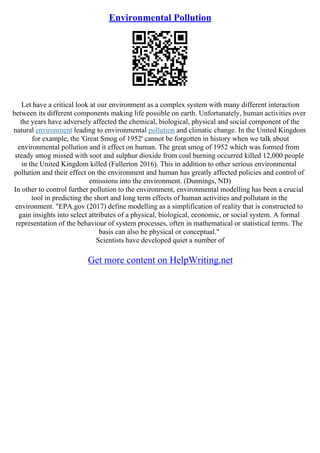 Environmental Pollution
Let have a critical look at our environment as a complex system with many different interaction
between its different components making life possible on earth. Unfortunately, human activities over
the years have adversely affected the chemical, biological, physical and social component of the
natural environment leading to environmental pollution and climatic change. In the United Kingdom
for example, the 'Great Smog of 1952' cannot be forgotten in history when we talk about
environmental pollution and it effect on human. The great smog of 1952 which was formed from
steady smog missed with soot and sulphur dioxide from coal burning occurred killed 12,000 people
in the United Kingdom killed (Fullerton 2016). This in addition to other serious environmental
pollution and their effect on the environment and human has greatly affected policies and control of
emissions into the environment. (Dunnings, ND)
In other to control further pollution to the environment, environmental modelling has been a crucial
tool in predicting the short and long term effects of human activities and pollutant in the
environment. "EPA.gov (2017) define modelling as a simplification of reality that is constructed to
gain insights into select attributes of a physical, biological, economic, or social system. A formal
representation of the behaviour of system processes, often in mathematical or statistical terms. The
basis can also be physical or conceptual."
Scientists have developed quiet a number of
Get more content on HelpWriting.net
 