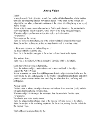 Active Voice
Voice:
In simple words, Voice (in other words (but rarely said) is also called, diathesis) is a
term that describes the relation between an action (verb) taken by the subject, the
subject (the one who performs the action) and the object (the thing being acted upon).
Active Voice:
Active voice is most commonly used verb. Active voice is where; the subject is the
one who performs an action (verb), while object is the thing being acted upon.
When the subject performs an action, the verb is in Active voice.
For example:
The mouse ate the cheese.
Here, the mouse is the subject, ate is the action (verb) and cheese is the object.
Since the subject is doing an action, we say that the verb is in active voice.
... Show more content on Helpwriting.net ...
He dropped the book in the lake.
Here, He is the subject, dropped is the active verb and book is the object.
Rita writes a letter.
Here, Rita is the subject, writes is the active verb and letter is the object.
Sarah has written a book on her family.
Here, Sarah is the subject, written is the active verb and book is the object.
Uses of the Active Voice:
Active sentences are more direct (This proves that the subject admits that he was the
one who did the act) and engaging for the reader. The sentences are shorter and allow
you to express an authoritative tone. And they are also often less confusing and
ambiguous.
Passive Voice:
Passive voice is where; the object is suspected to have done an action (verb) and the
subject is the thing being performed on.
When the subject is the target for an action, then the verb is in Passive voice.
For example:
The cheese was eaten by the mouse.
Here, the cheese is the subject, eaten is the passive verb and mouse is the object.
Since the subject is the one being suspected for the action, we say that the verb is in
the passive voice.
The building was crashed into by the
 