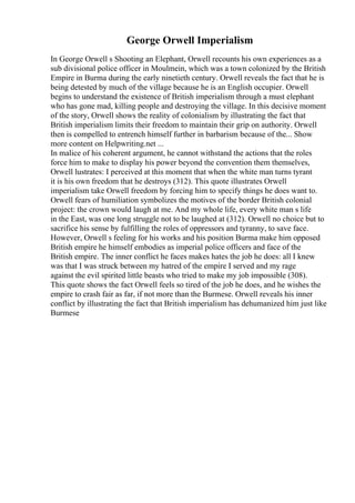 George Orwell Imperialism
In George Orwell s Shooting an Elephant, Orwell recounts his own experiences as a
sub divisional police officer in Moulmein, which was a town colonized by the British
Empire in Burma during the early ninetieth century. Orwell reveals the fact that he is
being detested by much of the village because he is an English occupier. Orwell
begins to understand the existence of British imperialism through a must elephant
who has gone mad, killing people and destroying the village. In this decisive moment
of the story, Orwell shows the reality of colonialism by illustrating the fact that
British imperialism limits their freedom to maintain their grip on authority. Orwell
then is compelled to entrench himself further in barbarism because of the... Show
more content on Helpwriting.net ...
In malice of his coherent argument, he cannot withstand the actions that the roles
force him to make to display his power beyond the convention them themselves,
Orwell lustrates: I perceived at this moment that when the white man turns tyrant
it is his own freedom that he destroys (312). This quote illustrates Orwell
imperialism take Orwell freedom by forcing him to specify things he does want to.
Orwell fears of humiliation symbolizes the motives of the border British colonial
project: the crown would laugh at me. And my whole life, every white man s life
in the East, was one long struggle not to be laughed at (312). Orwell no choice but to
sacrifice his sense by fulfilling the roles of oppressors and tyranny, to save face.
However, Orwell s feeling for his works and his position Burma make him opposed
British empire he himself embodies as imperial police officers and face of the
British empire. The inner conflict he faces makes hates the job he does: all I knew
was that I was struck between my hatred of the empire I served and my rage
against the evil spirited little beasts who tried to make my job impossible (308).
This quote shows the fact Orwell feels so tired of the job he does, and he wishes the
empire to crash fair as far, if not more than the Burmese. Orwell reveals his inner
conflict by illustrating the fact that British imperialism has dehumanized him just like
Burmese
 
