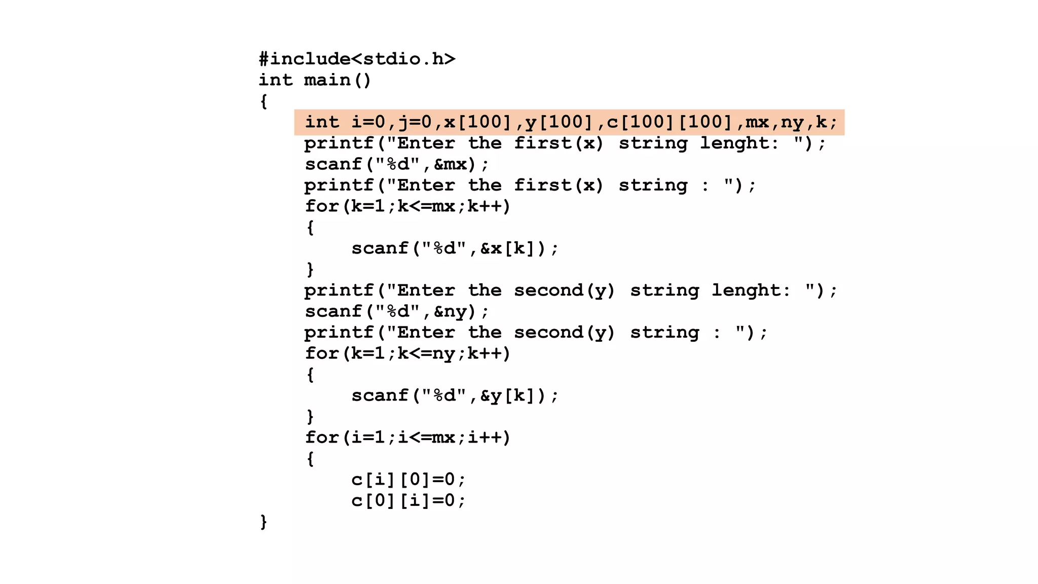 #include<stdio.h>
int main()
{
int i=0,j=0,x[100],y[100],c[100][100],mx,ny,k;
printf("Enter the first(x) string lenght: ");
scanf("%d",&mx);
printf("Enter the first(x) string : ");
for(k=1;k<=mx;k++)
{
scanf("%d",&x[k]);
}
printf("Enter the second(y) string lenght: ");
scanf("%d",&ny);
printf("Enter the second(y) string : ");
for(k=1;k<=ny;k++)
{
scanf("%d",&y[k]);
}
for(i=1;i<=mx;i++)
{
c[i][0]=0;
c[0][i]=0;
}
 