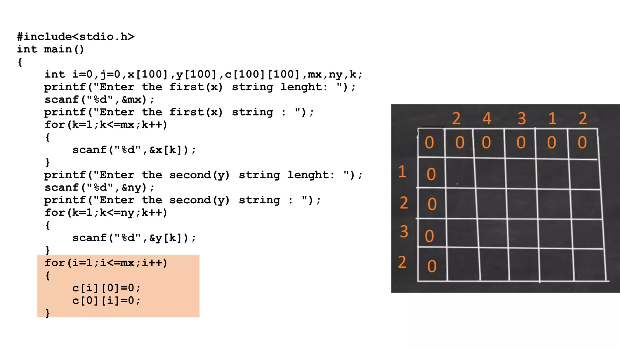 #include<stdio.h>
int main()
{
int i=0,j=0,x[100],y[100],c[100][100],mx,ny,k;
printf("Enter the first(x) string lenght: ");
scanf("%d",&mx);
printf("Enter the first(x) string : ");
for(k=1;k<=mx;k++)
{
scanf("%d",&x[k]);
}
printf("Enter the second(y) string lenght: ");
scanf("%d",&ny);
printf("Enter the second(y) string : ");
for(k=1;k<=ny;k++)
{
scanf("%d",&y[k]);
}
for(i=1;i<=mx;i++)
{
c[i][0]=0;
c[0][i]=0;
}
 