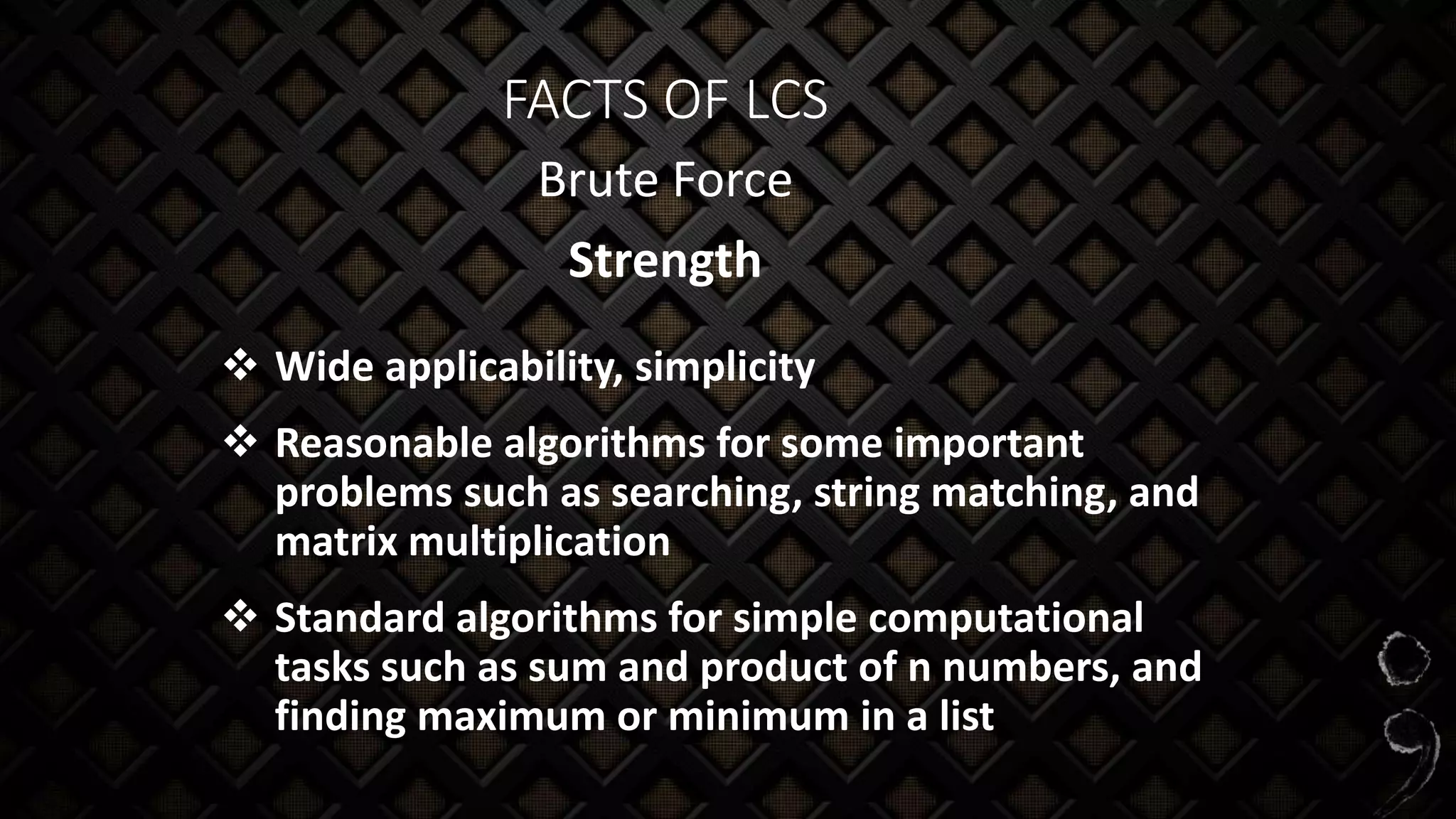 FACTS OF LCS
Brute Force
Strength
 Wide applicability, simplicity
 Reasonable algorithms for some important
problems such as searching, string matching, and
matrix multiplication
 Standard algorithms for simple computational
tasks such as sum and product of n numbers, and
finding maximum or minimum in a list
 