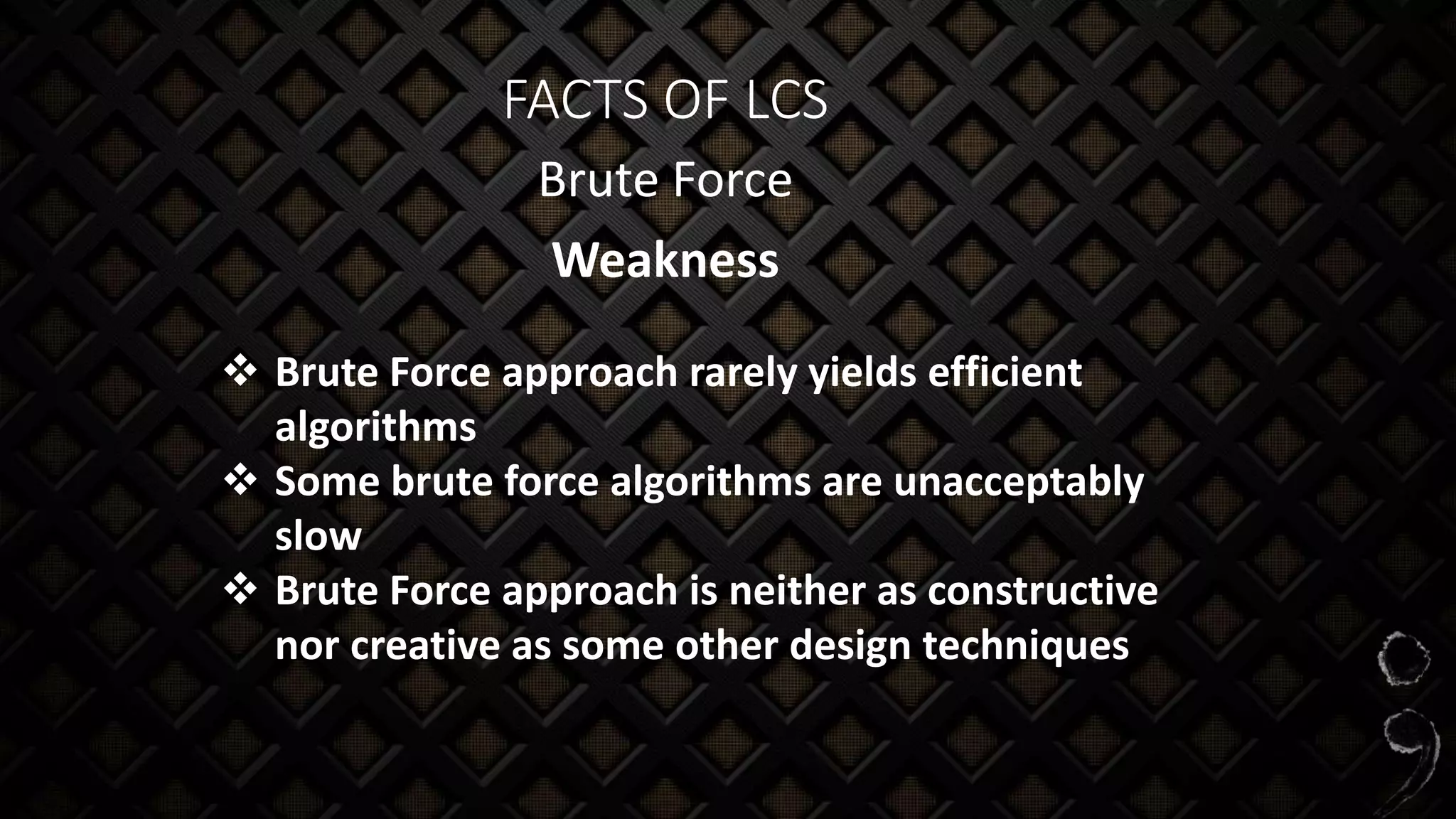 FACTS OF LCS
Brute Force
Weakness
 Brute Force approach rarely yields efficient
algorithms
 Some brute force algorithms are unacceptably
slow
 Brute Force approach is neither as constructive
nor creative as some other design techniques
 